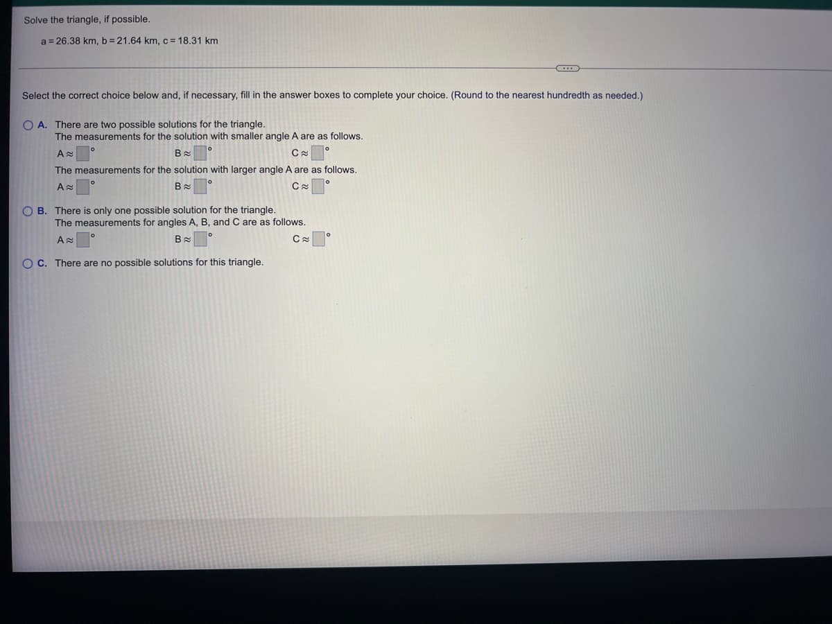 Solve the triangle, if possible.
a = 26.38 km, b= 21.64 km, c = 18.31 km
Select the correct choice below and, if necessary, fill in the answer boxes to complete your choice. (Round to the nearest hundredth as needed.)
O A. There are two possible solutions for the triangle.
The measurements for the solution with smaller angle A are as follows.
A≈
Вс
C≈
The measurements for the solution with larger angle A are as follows.
A≈
B
C≈
OB. There is only one possible solution for the triangle.
The measurements for angles A, B, and C are as follows.
A≈
B
C≈
OC. There are no possible solutions for this triangle.