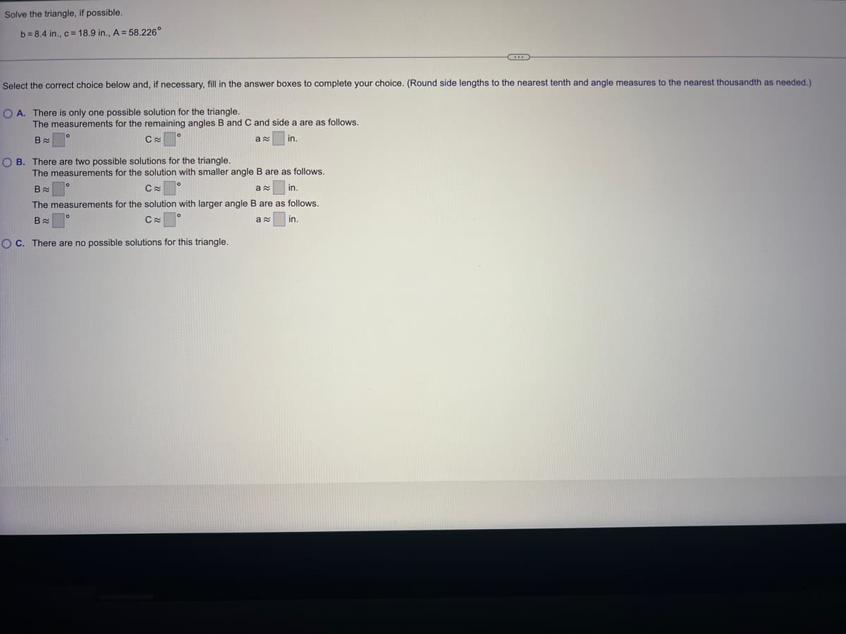 Solve the triangle, if possible.
b=8.4 in., c = 18.9 in., A = 58.226°
Select the correct choice below and, if necessary, fill in the answer boxes to complete your choice. (Round side lengths to the nearest tenth and angle measures to the nearest thousandth as needed.)
OA. There is only one possible solution for the triangle.
The measurements for the remaining angles B and C and side a are as follows.
B
Ca
in.
OB. There are two possible solutions for the triangle.
a
The measurements for the solution with smaller angle B are as follows.
B
C≈
a
in.
The measurements for the solution with larger angle B are as follows.
B≈
C≈
OC. There are no possible solutions for this triangle.
ax
C
in