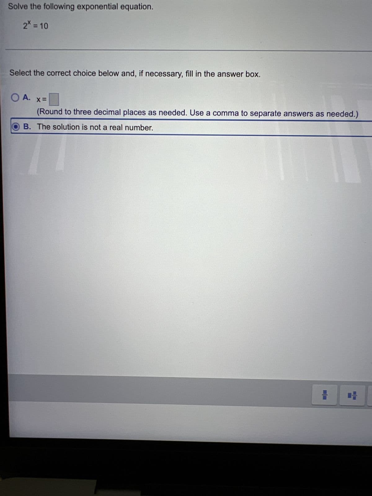 Solve the following exponential equation.
2* = 10
Select the correct choice below and, if necessary, fill in the answer box.
O A.
X=
(Round to three decimal places as needed. Use a comma to separate answers as needed.)
B. The solution is not a real number.
11
H