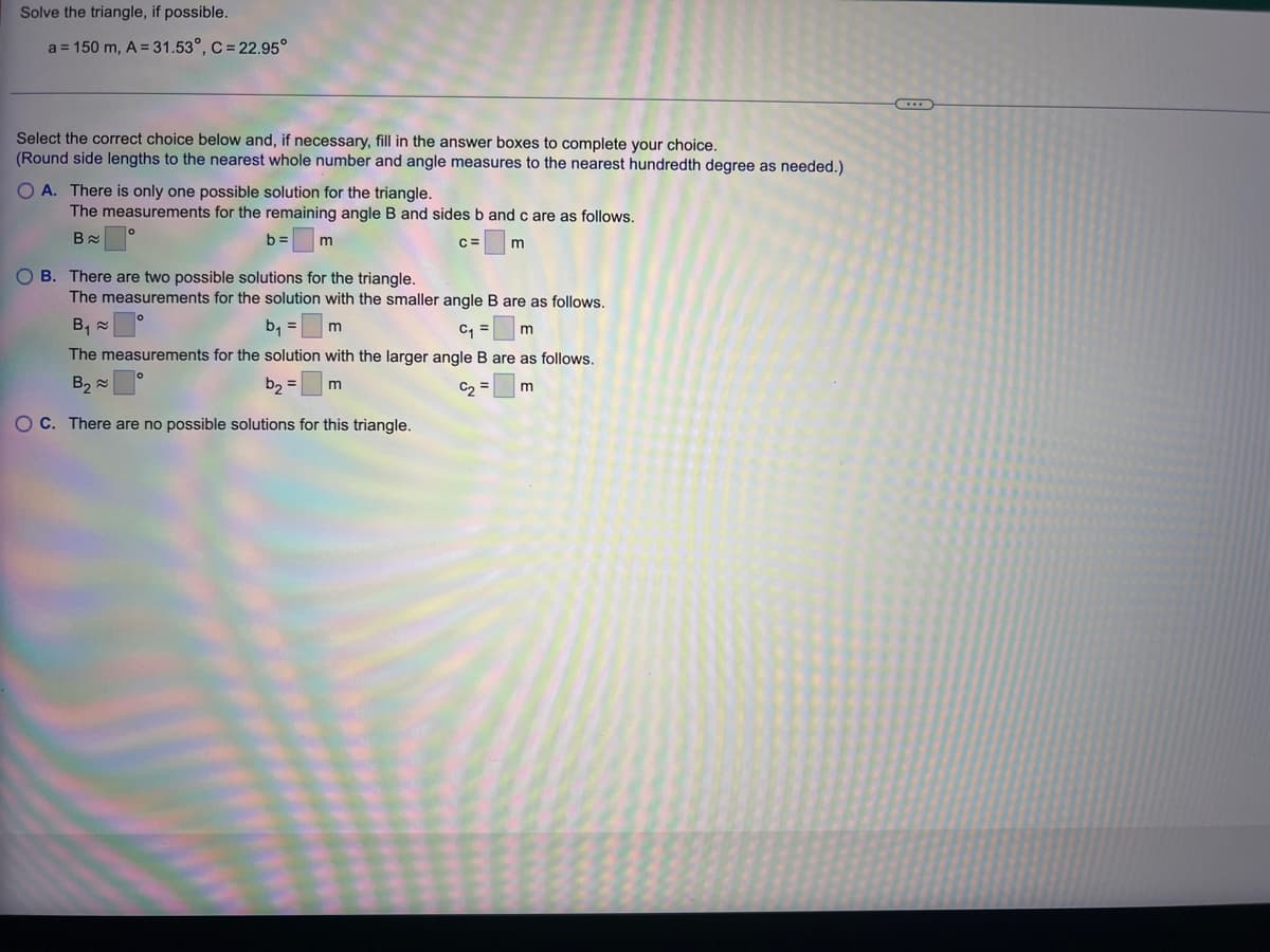 Solve
the triangle, if possible.
a = 150 m, A = 31.53°, C = 22.95°
Select the correct choice below and, if necessary, fill in the answer boxes to complete your choice.
(Round side lengths to the nearest whole number and angle measures to the nearest hundredth degree as needed.)
O A. There is only one possible solution for the triangle.
The measurements for the remaining angle B and sides b and c are as follows.
Ba
C=
m
b= m
OB. There are two possible solutions for the triangle.
The measurements for the solution with the smaller angle B are as follows.
b₁ = m
B₁
C₁ = m
The measurements for the solution with the larger angle B are as follows.
B₂
b₂ = m
C₂ = m
OC. There are no possible solutions for this triangle.