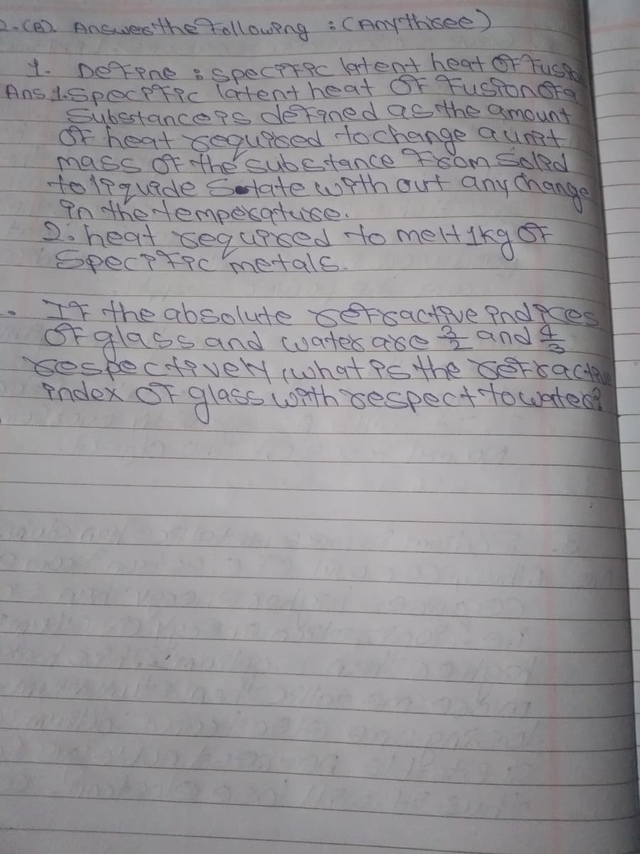 1. DEFene speciFRC lertent heat OF Fust
2.Ce Answeethe Following iCAnythisee)
Ans 1SpecPic latent heat OF Fustonot
SubestancePs defanedasthe amount
OF heat yeouised fochenge aunit
mass Of fhe substance Fsom soled
to19quede Solate with ut anychange
in the tempecatuce.
2:heat segurced to melt
SpectFpc metals.
neltikgor
-IF rthe absolute setiractive PndPres
Ofgl9ssoand cwates areg and g
sespecdively what Psthe cetraCata
Pndex OF glasss wAth respectitowate?
