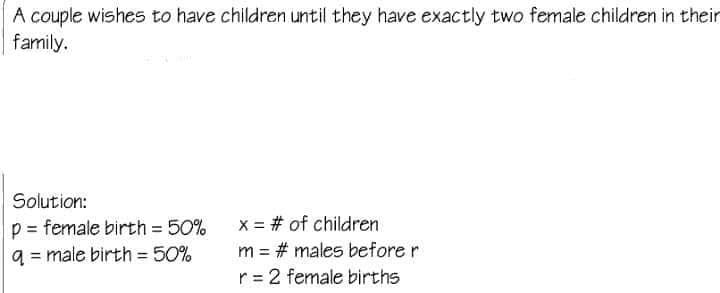 A couple wishes to have children until they have exactly two female children in their
family.
Solution:
x = # of children
p = female birth = 50%
q = male birth = 50%
m = # males before r
%3D
r = 2 female births
