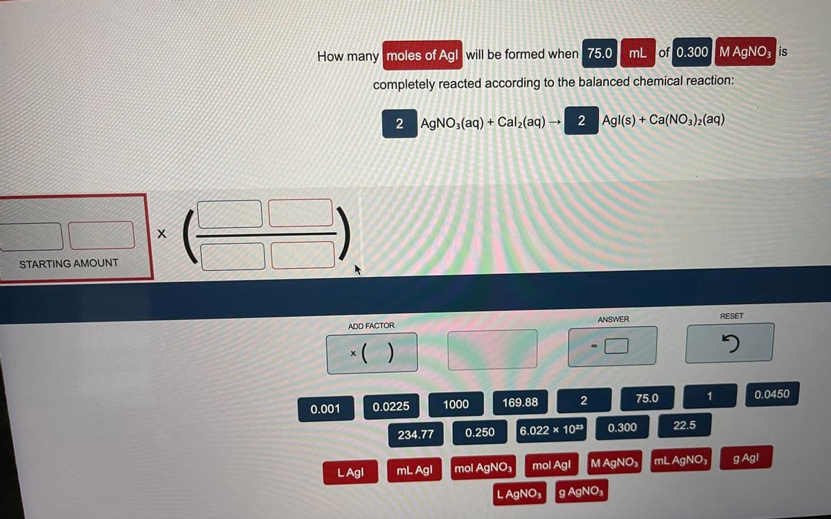 How many moles of Agl will be formed when 75.0
mL of 0.300M AGNO3 is
completely reacted according to the balanced chemical reaction:
2 AGNO3(aq) + Cal2(aq) → 2 Agl(s) + Ca(NO3)2(aq)
STARTING AMOUNT
ADD FACTOR
ANSWER
RESET
*( )
%3D
0.001
0.0225
1000
169.88
2
75.0
1
0.0450
234.77
0.250
6.022 x 1023
0.300
22.5
LAgl
mL Agl
mol AGNO3
mol Agl
MAGNO3 mL AGNO3
g Agl
LAGNO3
g AGNO;
