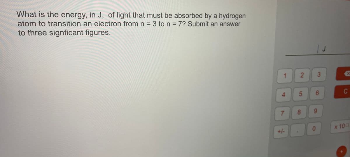 What is the energy, in J, of light that must be absorbed by a hydrogen
atom to transition an electron from n = 3 to n = 7? Submit an answer
%3D
to three signficant figures.
1
2
3
4.
5
C
8
9-
01
x 100
+/-
6.
7.
