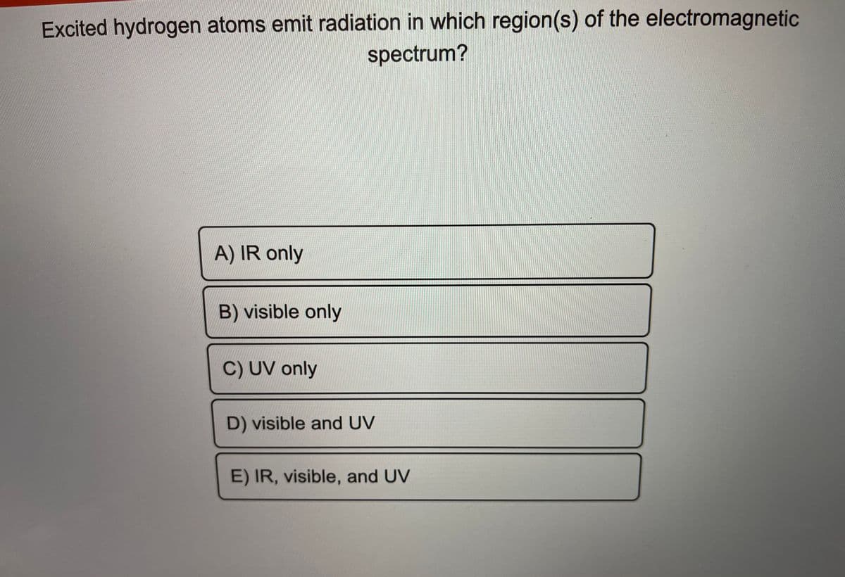 Excited hydrogen atoms emit radiation in which region(s) of the electromagnetic
spectrum?
A) IR only
B) visible only
C) UV only
D) visible and UV
E) IR, visible, and UV
