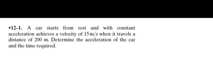 •12-1. A car starts from rest and with constant
acceleration achieves a velocity of 15 m/s when it travels a
distance of 200 m. Determine the acceleration of the car
and the time required.
