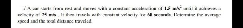A car starts from rest and moves with a constant acceleration of 1.5 m/s until it achieves a
velocity of 25 m/s. It then travels with constant velocity for 60 seconds. Determine the average
speed and the total distance traveled.
