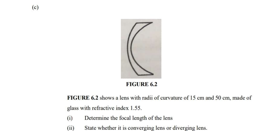 (c)
FIGURE 6.2
FIGURE 6.2 shows a lens with radii of curvature of 15 cm and 50 cm, made of
glass with refractive index 1.55.
(i)
Determine the focal length of the lens
(ii)
State whether it is converging lens or diverging lens.

