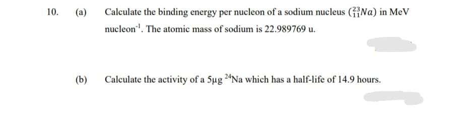 10.
(a)
Calculate the binding energy per nucleon of a sodium nucleus (Na) in MeV
nucleon". The atomic mass of sodium is 22.989769 u.
(b)
Calculate the activity of a 5ug 24Na which has a half-life of 14.9 hours.
