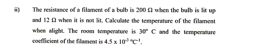 ii)
The resistance of a filament of a bulb is 200 N when the bulb is lit up
and 12 2 when it is not lit. Calculate the temperature of the filament
when alight. The room temperature is 30° C and the temperature
coefficient of the filament is 4.5 x 103 °C'.
