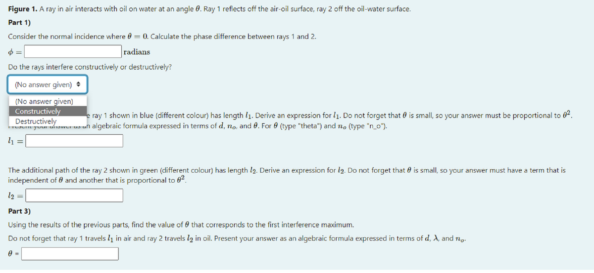 Figure 1. A ray in air interacts with oil on water at an angle 0. Ray 1 reflects off the air-oil surface, ray 2 off the oil-water surface.
Part 1)
Consider the normal incidence where 0 = 0. Calculate the phase difference between rays 1 and 2.
radians
Do the rays interfere constructively or destructively?
(No answer given) +
(No answer given)
Constructively
Destructively
e ray 1 shown in blue (different colour) has length l1. Derive an expression for l1. Do not forget that 0 is small, so your answer must be proportional to 0².
your anovrer us un algebraic formula expressed in terms of d, no, and 0. For 0 (type "theta") and no (type "n_o").
l1
The additional path of the ray 2 shown in green (different colour) has length l2. Derive an expression for l2. Do not forget that 0 is small, so your answer must have a term that is
independent of 0 and another that is proportional to 82.
l2 =
Part 3)
Using the results of the previous parts, find the value of 0 that corresponds to the first interference maximum.
Do not forget that ray 1 travels lį in air and ray 2 travels l2 in oil. Present your answer as an algebraic formula expressed in terms of d, X, and no.
