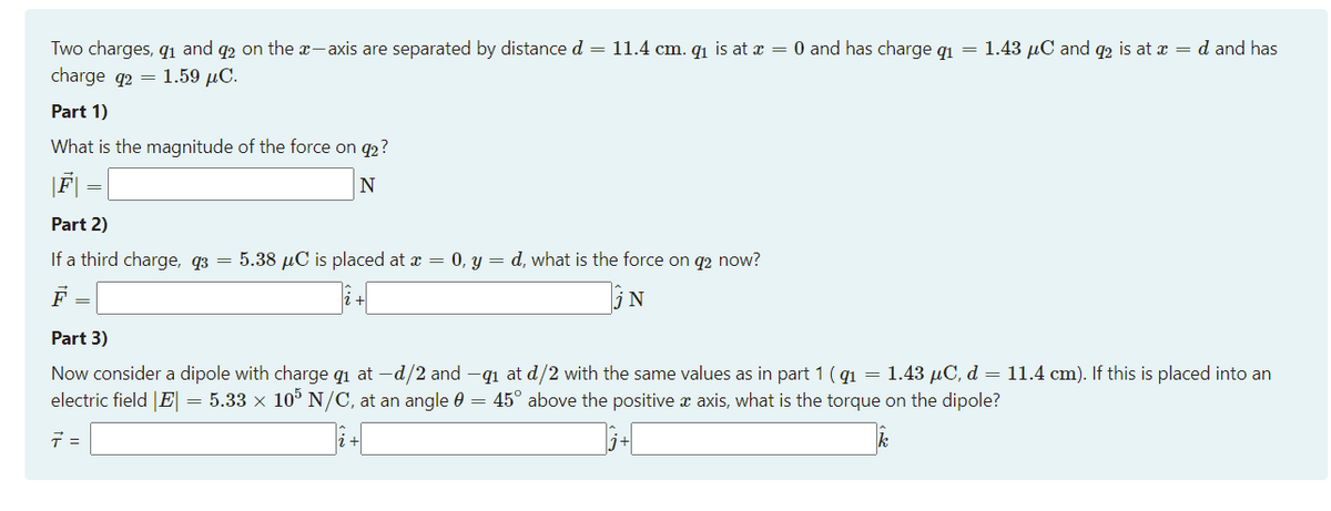 Two charges, q1 and q2 on the x- xis are separated by distance d = 11.4 cm. q1 is at x = 0 and has charge q1 = 1.43 µC and q2 is at x = d and has
charge q2 =
1.59 µC.
Part 1)
What is the magnitude of the force on q2?
|F|
N
Part 2)
If a third charge, q3 = 5.38 µC is placed at x = 0, y = d, what is the force on q2 now?
Part 3)
Now consider a dipole with charge qi at -d/2 and -q1 at d/2 with the same values as in part 1 ( q1 = 1.43 uC, d = 11.4 cm). If this is placed into an
electric field |E| = 5.33 x 10° N/C, at an angle 0 = 45° above the positive x axis, what is the torque on the dipole?
