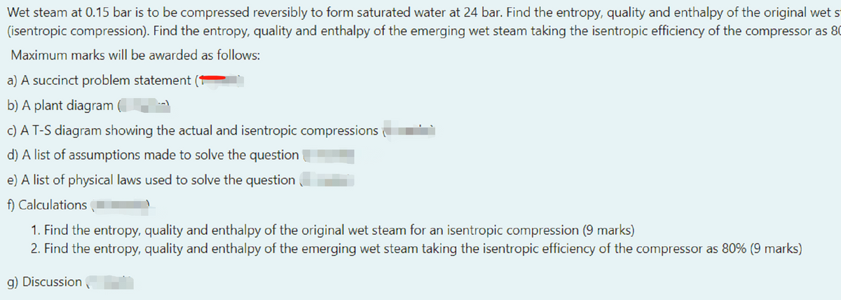 Wet steam at 0.15 bar is to be compressed reversibly to form saturated water at 24 bar. Find the entropy, quality and enthalpy of the original wet s
(isentropic compression). Find the entropy, quality and enthalpy of the emerging wet steam taking the isentropic efficiency of the compressor as 80
Maximum marks will be awarded as follows:
a) A succinct problem statement
b) A plant diagram
c) A T-S diagram showing the actual and isentropic compressions
d) A list of assumptions made to solve the question
e) A list of physical laws used to solve the question
f) Calculations
1. Find the entropy, quality and enthalpy of the original wet steam for an isentropic compression (9 marks)
2. Find the entropy, quality and enthalpy of the emerging wet steam taking the isentropic efficiency of the compressor as 80% (9 marks)
g) Discussion ,
