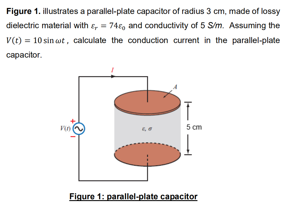 Figure 1. illustrates a parallel-plate capacitor of radius 3 cm, made of lossy
dielectric material with ɛ,
74ɛ, and conductivity of 5 S/m. Assuming the
V(t) = 10 sin wt, calculate the conduction current in the parallel-plate
сарacitor.
+
V(t)
E, o
5 cm
Figure 1: parallel-plate capacitor
