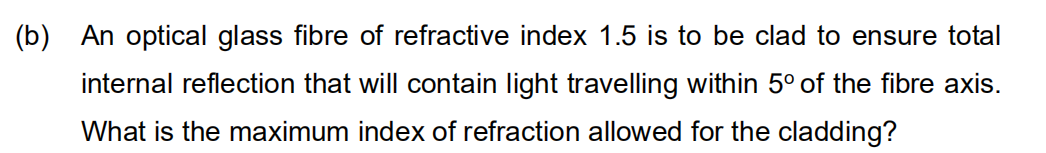 (b) An optical glass fibre of refractive index 1.5 is to be clad to ensure total
internal reflection that will contain light travelling within 5° of the fibre axis.
What is the maximum index of refraction allowed for the cladding?
