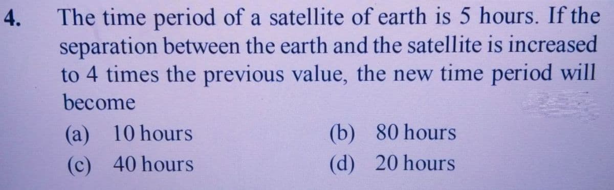 The time period of a satellite of earth is 5 hours. If the
separation between the earth and the satellite is increased
to 4 times the previous value, the new time period will
become
4.
(a) 10 hours
(b) 80 hours
(c) 40 hours
(d) 20 hours

