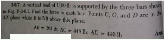 3-6.7. A vertical load of 1100 lb is supported by the three bars show
in Fig. P-3-6.7. Find the force in each bar. Points C, O, and D are in ti
XZ plane while B is 5 ft above this plane.
AB = 361 lh; AC= 448 lb, AD = 490 lb
Ant
