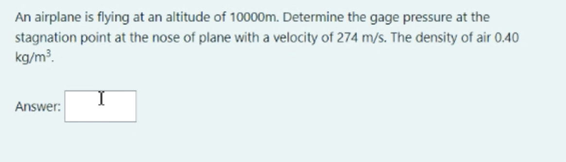 An airplane is flying at an altitude of 10000m. Determine the gage pressure at the
stagnation point at the nose of plane with a velocity of 274 m/s. The density of air 0.40
kg/m3.
Answer:
