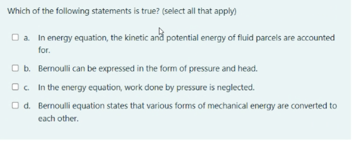 Which of the following statements is true? (select all that apply)
O a. In energy equation, the kinetic and potential energy of fluid parcels are accounted
for.
O b. Bernoulli can be expressed in the form of pressure and head.
O c. In the energy equation, work done by pressure is neglected.
O d. Bernoulli equation states that various forms of mechanical energy are converted to
each other.
