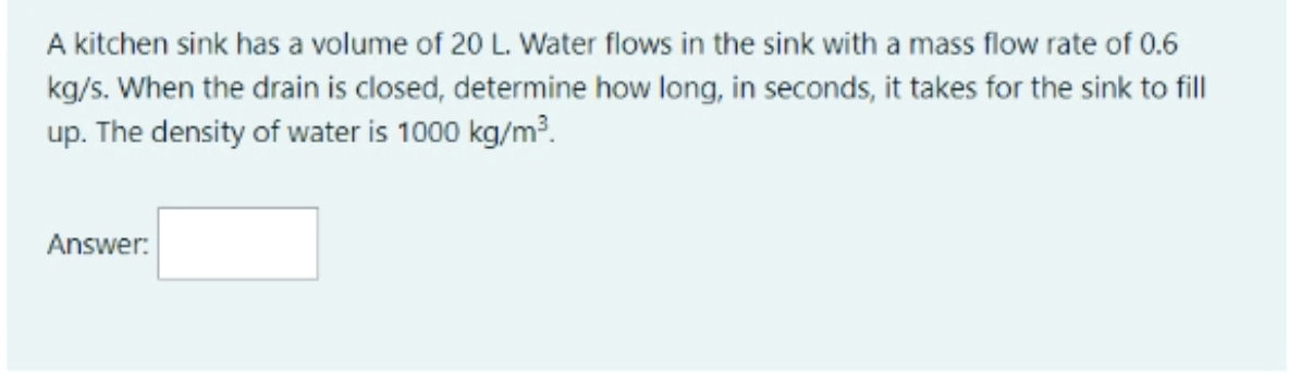 A kitchen sink has a volume of 20 L. Water flows in the sink with a mass flow rate of 0.6
kg/s. When the drain is closed, determine how long, in seconds, it takes for the sink to fill
up. The density of water is 1000 kg/m?.
Answer:
