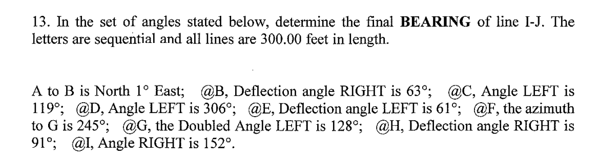 13. In the set of angles stated below, determine the final BEARING of line I-J. The
letters are sequential and all lines are 300.00 feet in length.
A to B is North 1° East; @B, Deflection angle RIGHT is 63°; @C, Angle LEFT is
119°; @D, Angle LEFT is 306°; @E, Deflection angle LEFT is 61°; @F, the azimuth
to G is 245°; @G, the Doubled Angle LEFT is 128°; @H, Deflection angle RIGHT is
91°; @I, Angle RIGHT is 152°.
