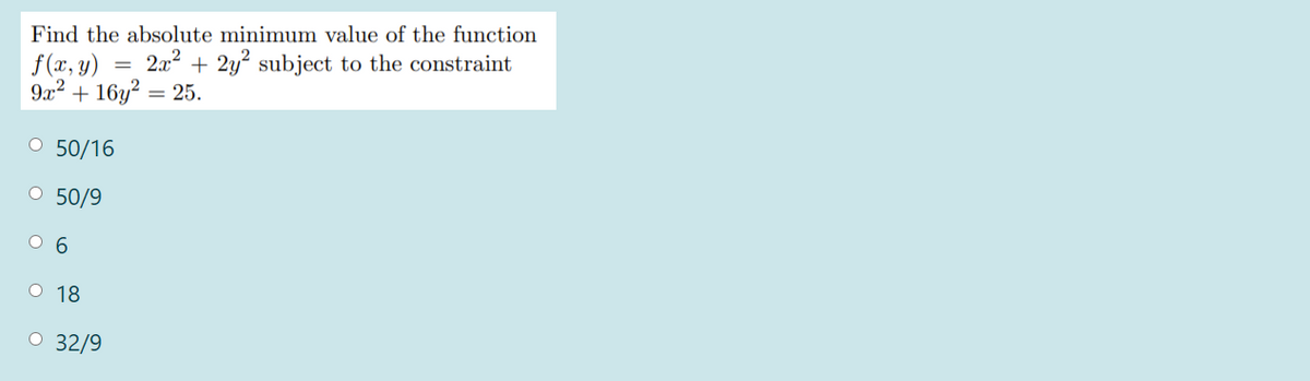 Find the absolute minimum value of the function
f (x, y)
9x2 + 16y? = 25.
2x2 + 2y? subject to the constraint
O 50/16
O 50/9
O 6
О 18
O 32/9
