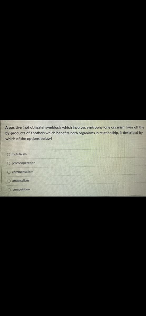 A positive (not obligate) symbiosis which involves syntrophy (one organism lives off the
by-products of another) which benefits both organisms in relationship, is described by
which of the options below?
O mutulaism
O protocoperation
O commensalism
Oamensalism
O competition