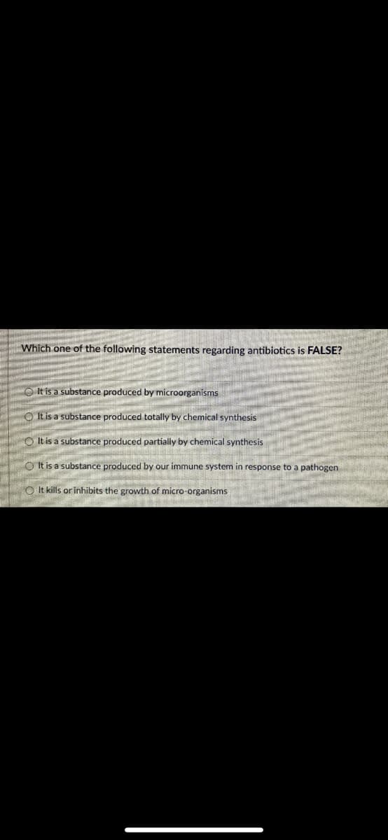 Which one of the following statements regarding antibiotics is FALSE?
It is a substance produced by microorganisms
It is a substance produced totally by chemical synthesis
It is a substance produced partially by chemical synthesis
JEANETEN SEER E
It is a substance produced by our immune system in response to a pathogen
OIt kills or inhibits the growth of micro-organisms