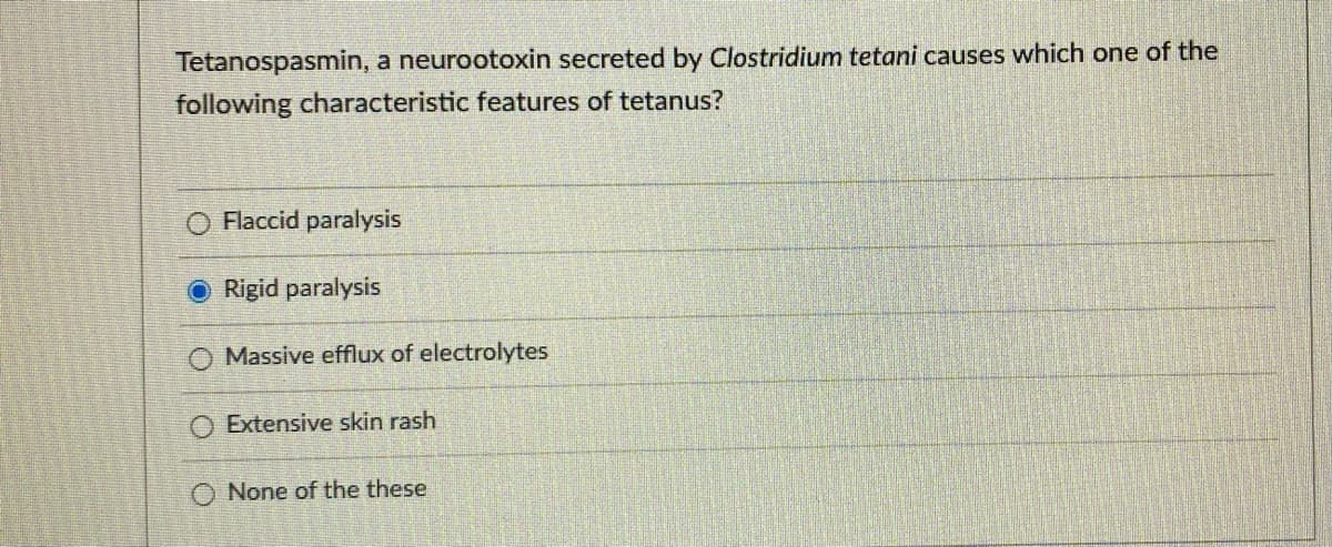 Tetanospasmin, a neurootoxin secreted by Clostridium tetani causes which one of the
following characteristic features of tetanus?
Flaccid paralysis
ORigid paralysis
Massive efflux of electrolytes
Extensive skin rash
O None of the these
