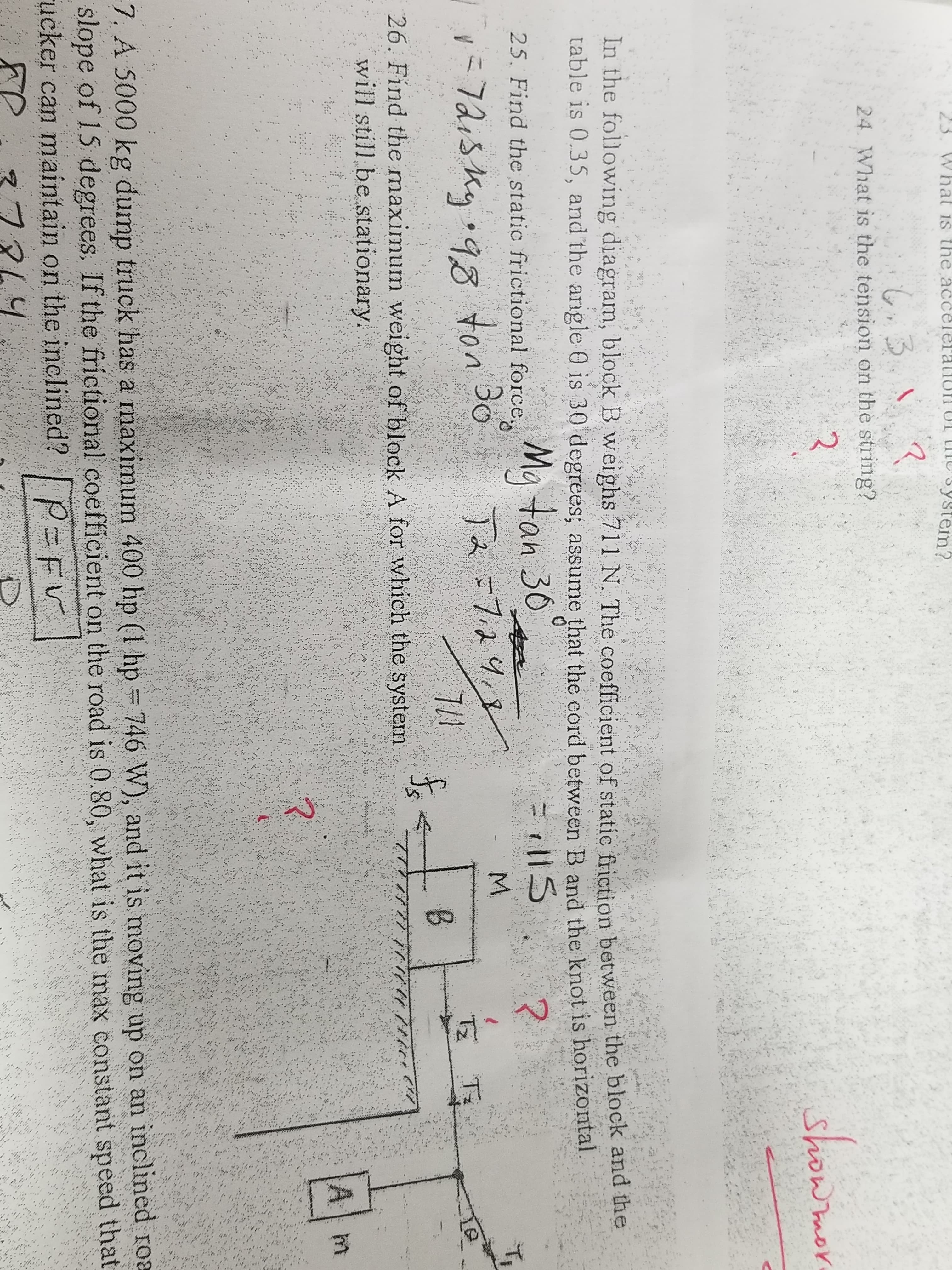 23. What is the accelerallof U tIT
system?
3.NZ
24. What is the tension on the string?
2
howmor
In the following diagram, block B weighs 711 N. The coefficient of static friction between the block and the
table is 0.35, and the angle 0 is 30 degrees, assume that the cord between B and the knot is horizontal
Ma tan 30
Bo
25. Find the static frictional force
?
M.
-7.24,
7/1
26. Find the maximum weight of block A for which the system
1-72:5g 98
T Ti
కి
1/
will still be stationary.
Al m
7, A 5000 kg dump truck has a maximum 400 hp (1 hp 746 W), and it is moving up on an inclined roa
slope of 15 degrees. If the frictional coefficient on the road is 0.80, what is the max constant speed that
ucker can maintain on the inclined? F v
