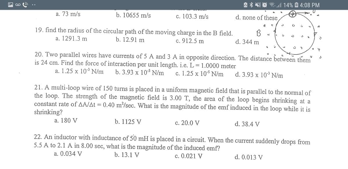 A * NI Q M 14% Ô 4:08 PM
а. 73 m/s
b. 10655 m/s
с. 103.3 m/s
d. none of these
19. find the radius of the circular path of the moving charge in the B field.
а. 1291.3 m
b. 12.91 m
c. 912.5 m
d. 344 m
20. Two parallel wires have currents of 5 A and 3 A in opposite direction. The distance between them
is 24 cm. Find the force of interaction per unit length. i.e. L= 1.0000 meter
a. 1.25 x 10 N/m
b. 3.93 x 10° N/m
с. 1.25 х 105 N/m
d. 3.93 x 103 N/m
21. A multi-loop wire of 150 turns is placed in a uniform magnetic field that is parallel to the normal of
the loop. The strength of the magnetic field is 3.00 T, the area of the loop begins shrinking at a
constant rate of AA/At = 0.40 m²/sec. What is the magnitude of the emf induced in the loop while it is
shrinking?
a. 180 V
b. 1125 V
c. 20.0 V
d. 38.4 V
22. An inductor with inductance of 50 mH is placed in a circuit. When the current suddenly drops from
5.5 A to 2.1 A in 8.00 sec, what is the magnitude of the induced emf?
a. 0.034 V
b. 13.1 V
c. 0.021 V
d. 0.013 V
