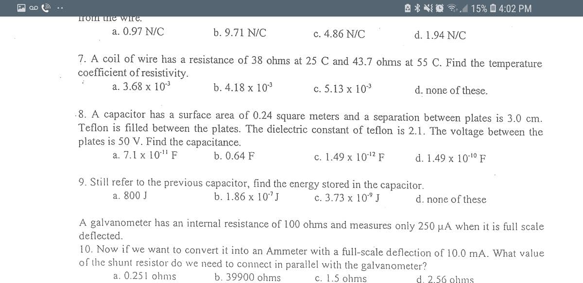 A * * O 3.A
15% O 4:02 PM
Tom uIe Wire.
a. 0.97 N/C
b. 9.71 N/C
c. 4.86 N/C
d. 1.94 N/C
7. A coil of wire has a resistance of 38 ohms at 25 C and 43.7 ohms at 55 C. Find the temperature
coefficient of resistivity.
а. 3.68 х 103
b. 4.18 x 103
c. 5.13 x 103
d. none of these.
.8. A capacitor has a surface area of 0.24 square meters and a separation between plates is 3.0 cm.
Teflon is filled between the plates. The dielectric constant of teflon is 2.1. The voltage between the
plates is 50 V. Find the capacitance.
а. 7.1 х 1011 F
b. 0.64 F
с. 1.49 х 10:12 F
d. 1.49 x 1010 F
9. Still refer to the previous capacitor, find the energy stored in the capacitor.
а. 800 J
b. 1.86 x 10"J
с. 3.73 х 10 J
d. none of these
A galvanometer has an internal resistance of 100 ohms and measures only 250 µA when it is full scale
deflected.
10. Now if we want to convert it into an Ammeter with a full-scale deflection of 10.0 mA. What value
of the shunt resistor do we need to connect in parallel with the galvanometer?
a. 0.251 ohms
b. 39900 ohms
c. 1.5 ohms
d. 2,56 olums
