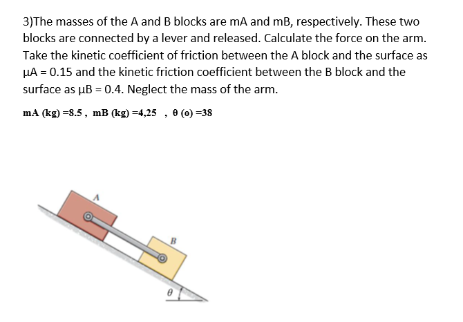 3)The masses of the A and B blocks are mA and mB, respectively. These two
blocks are connected by a lever and released. Calculate the force on the arm.
Take the kinetic coefficient of friction between the A block and the surface as
HA = 0.15 and the kinetic friction coefficient between the B block and the
surface as µB = 0.4. Neglect the mass of the arm.
mA (kg) =8.5, mB (kg) =4,25 , 0 (0) =38
