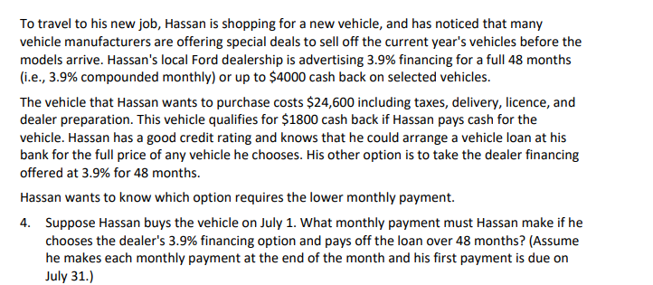 To travel to his new job, Hassan is shopping for a new vehicle, and has noticed that many
vehicle manufacturers are offering special deals to sell off the current year's vehicles before the
models arrive. Hassan's local Ford dealership is advertising 3.9% financing for a full 48 months
(i.e., 3.9% compounded monthly) or up to $4000 cash back on selected vehicles.
The vehicle that Hassan wants to purchase costs $24,600 including taxes, delivery, licence, and
dealer preparation. This vehicle qualifies for $1800 cash back if Hassan pays cash for the
vehicle. Hassan has a good credit rating and knows that he could arrange a vehicle loan at his
bank for the full price of any vehicle he chooses. His other option is to take the dealer financing
offered at 3.9% for 48 months.
Hassan wants to know which option requires the lower monthly payment.
4. Suppose Hassan buys the vehicle on July 1. What monthly payment must Hassan make if he
chooses the dealer's 3.9% financing option and pays off the loan over 48 months? (Assume
he makes each monthly payment at the end of the month and his first payment is due on
July 31.)
