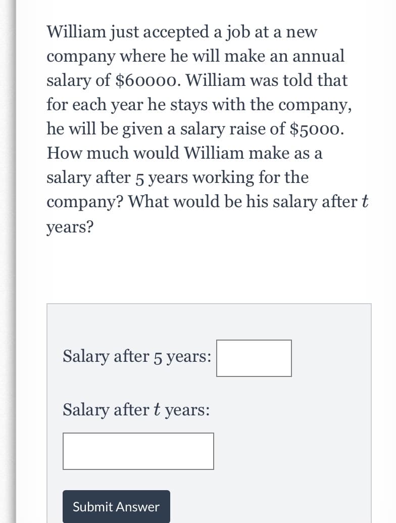 William just accepted a job at a new
company where he will make an annual
salary of $60000. William was told that
for each year he stays with the company,
he will be given a salary raise of $5000.
How much would William make as a
salary after 5 years working for the
company? What would be his salary after t
years?
Salary after 5 years:
Salary after t years:
Submit Answer
