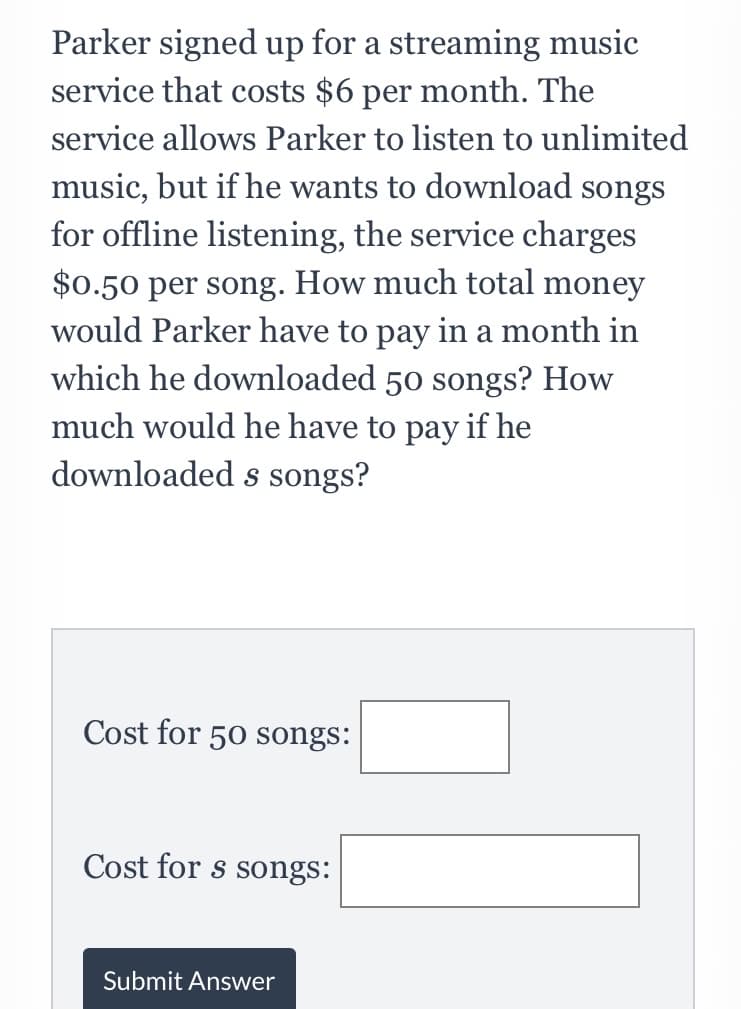 Parker signed up for a streaming music
service that costs $6 per month. The
service allows Parker to listen to unlimited
music, but if he wants to download songs
for offline listening, the service charges
$0.50 per song. How much total money
would Parker have to pay in a month in
which he downloaded 50 songs? How
much would he have to pay if he
downloaded s songs?
Cost for 50 songs:
Cost for s songs:
Submit Answer
