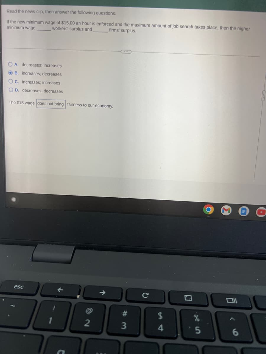 Read the news clip, then answer the following questions.
If the new minimum wage of $15.00 an hour is enforced and the maximum amount of job search takes place, then the higher
minimum wage
firms' surplus.
workers' surplus and
OA. decreases; increases
OB. increases; decreases
OC. increases; increases
OD. decreases; decreases
The $15 wage does not bring fairness to our economy.
esc
@
2
↑
➜>>
#3
с
$
4
%
5
M
Oll
6