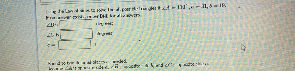 Using the Law of Sines to solve the all possible triangles if ZA = 110°, a = 31, b = 19.
If no answer exists, enter DNE for all answers.
/B is
degrees;
ZC is
degrees;
Round to two decimal places as needed.
Assume ZA is opposite side a, ZB is opposite side b, and ZC is opposite side c.
