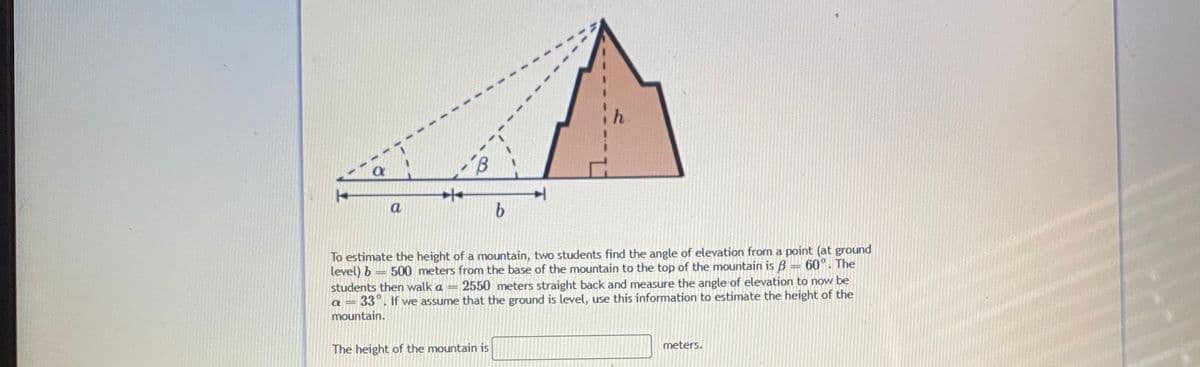a
To estimate the height of a mountain, two students find the angle of elevation from a point (at ground
level) b
students then walk a =
60°. The
500 meters from the base of the mountain to the top of the mountain is B
2550 meters straight back and measure the angle of elevation to now be
a = 33". If we assume that the ground is level, use this information to estimate the height of the
mountain.
meters.
The height of the mountain is
