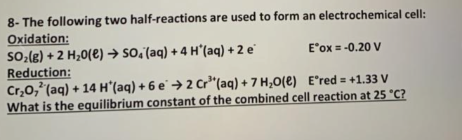 8- The following two half-reactions are used to form an electrochemical cell:
Oxidation:
So2(g) + 2 H20(e) → so;(aq) + 4 H'(aq) + 2 e
Reduction:
Cr,0,"(aq) + 14 H'(aq) + 6 e → 2 Cr"(aq) + 7 H,O(e) E°red = +1.33 V
What is the equilibrium constant of the combined cell reaction at 25 °C?
E°ox = -0.20 V
%3D
