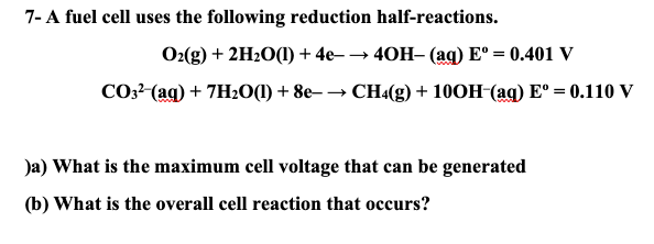7-A fuel cell uses the following reduction half-reactions.
O2(g) + 2H20(1) + 4e- 40H- (ag) E° = 0.401 V
CO3-(aq) + 7H2O(1) + 8e– → CH«(g) + 100H-(ag) E° = 0.110 V
Ja) What is the maximum cell voltage that can be generated
(b) What is the overall cell reaction that occurs?
