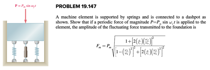 P=P sin ayt
CMS
ww
PROBLEM 19.147
A machine element is supported by springs and is connected to a dashpot as
shown. Show that if a periodic force of magnitude P=P sin w,t is applied to the
element, the amplitude of the fluctuating force transmitted to the foundation is
1+ [²( * )(*) ³²
√_@T+PET
Fm=Pm