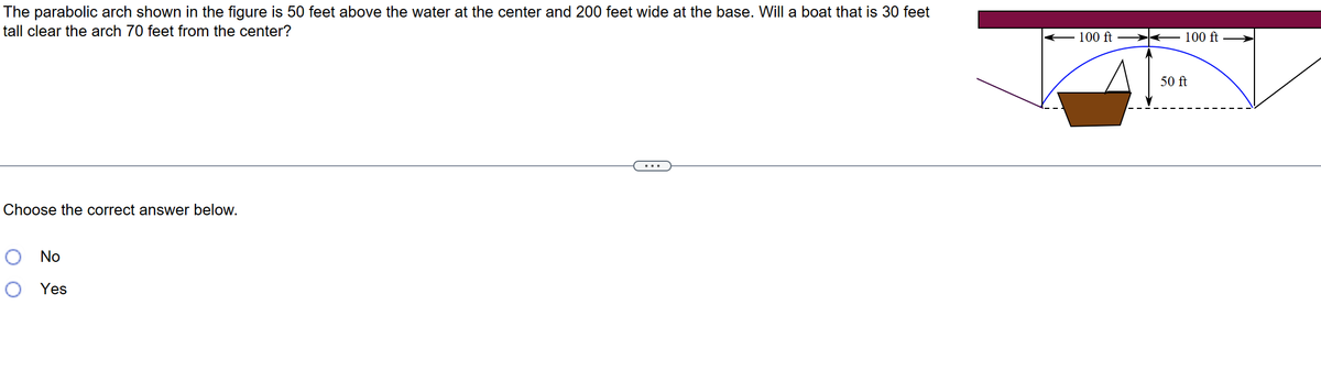 The parabolic arch shown in the figure 50 feet above the water at the center and 200 feet wide at the base. Will a boat that is 30 feet
tall clear the arch 70 feet from the center?
Choose the correct answer below.
No
O Yes
100 ft-
100 ft
50 ft