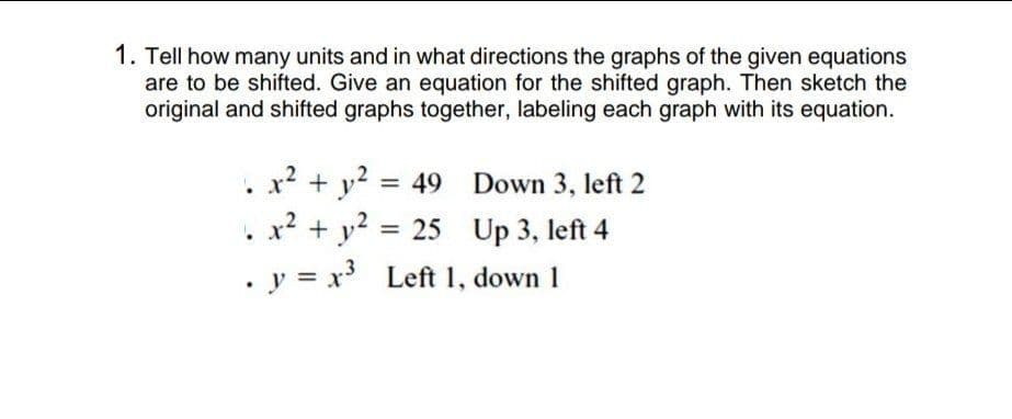 1. Tell how many units and in what directions the graphs of the given equations
are to be shifted. Give an equation for the shifted graph. Then sketch the
original and shifted graphs together, labeling each graph with its equation.
. x? + y? = 49 Down 3, left 2
. x2 + y2 =
. y = x Left 1, down 1
%3D
25 Up 3, left 4
%3D
