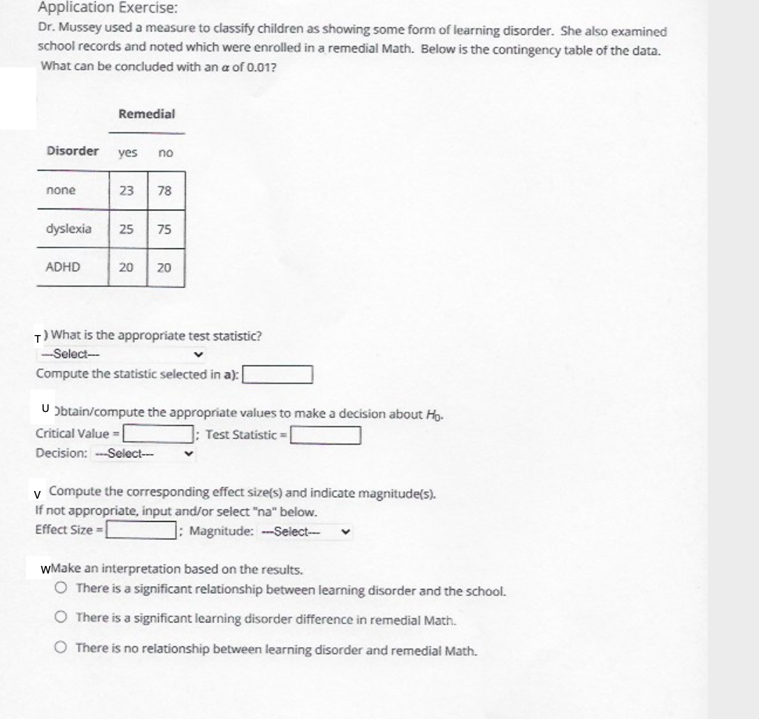 Application Exercise:
Dr. Mussey used a measure to classify children as showing some form of learning disorder. She also examined
school records and noted which were enrolled in a remedial Math. Below is the contingency table of the data.
What can be concluded with an a of 0.01?
Remedial
Disorder
yes
no
none
23
78
dyslexia
25
75
ADHD
20
20
T) What is the appropriate test statistic?
--Select-
Compute the statistic selected in a):
U Obtain/compute the appropriate values to make a decision about Ho.
Critical Value =
; Test Statistic =
Decision: ---Select-
v Compute the corresponding effect size(s) and indicate magnitude(s).
If not appropriate, input and/or select "na" below.
Effect Size =
; Magnitude: --Select--
wMake an interpretation based on the results.
O There is a significant relationship between learning disorder and the school.
O There is a significant learning disorder difference in remedial Math.
O There is no relationship between learning disorder and remedial Math.
