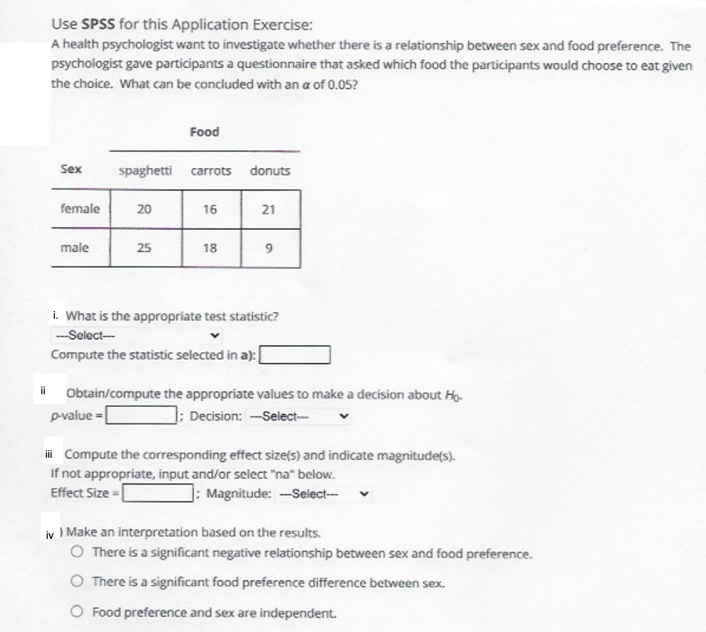 Use SPSS for this Application Exercise:
A health psychologist want to investigate whether there is a relationship between sex and food preference. The
psychologist gave participants a questionnaire that asked which food the participants would choose to eat given
the choice. What can be concluded with an a of 0.05?
Food
Sex
spaghetti
carrots
donuts
female
20
16
21
male
25
18
i. What is the appropriate test statistic?
--Select-
Compute the statistic selected in a):
ii
Obtain/compute the appropriate values to make a decision about Ho-
p-value =
Decision: -Select--
i Compute the corresponding effect size(s) and indicate magnitude(s).
If not appropriate, input and/or select "na" below.
Effect Size =
]: Magnitude: -Select--
iv I Make an interpretation based on the results.
O There is a significant negative relationship between sex and food preference.
O There is a significant food preference difference between sex.
O Food preference and sex are independent.
