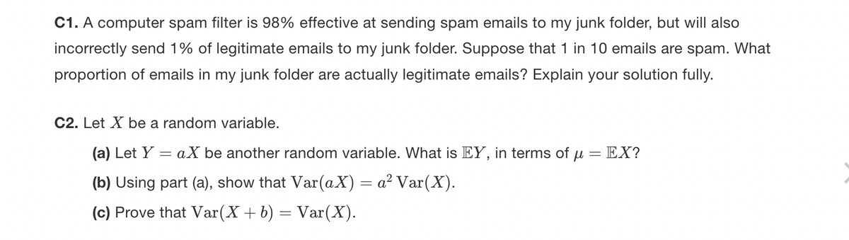 C1. A computer spam filter is 98% effective at sending spam emails to my junk folder, but will also
incorrectly send 1% of legitimate emails to my junk folder. Suppose that 1 in 10 emails are spam. What
proportion of emails in my junk folder are actually legitimate emails? Explain your solution fully.
C2. Let X be a random variable.
(a) Let Y
(b) Using part (a), show that Var(aX) = a² Var(X).
(c) Prove that Var(X + b) = Var(X).
=
aX be another random variable. What is EY, in terms of u
=
EX?