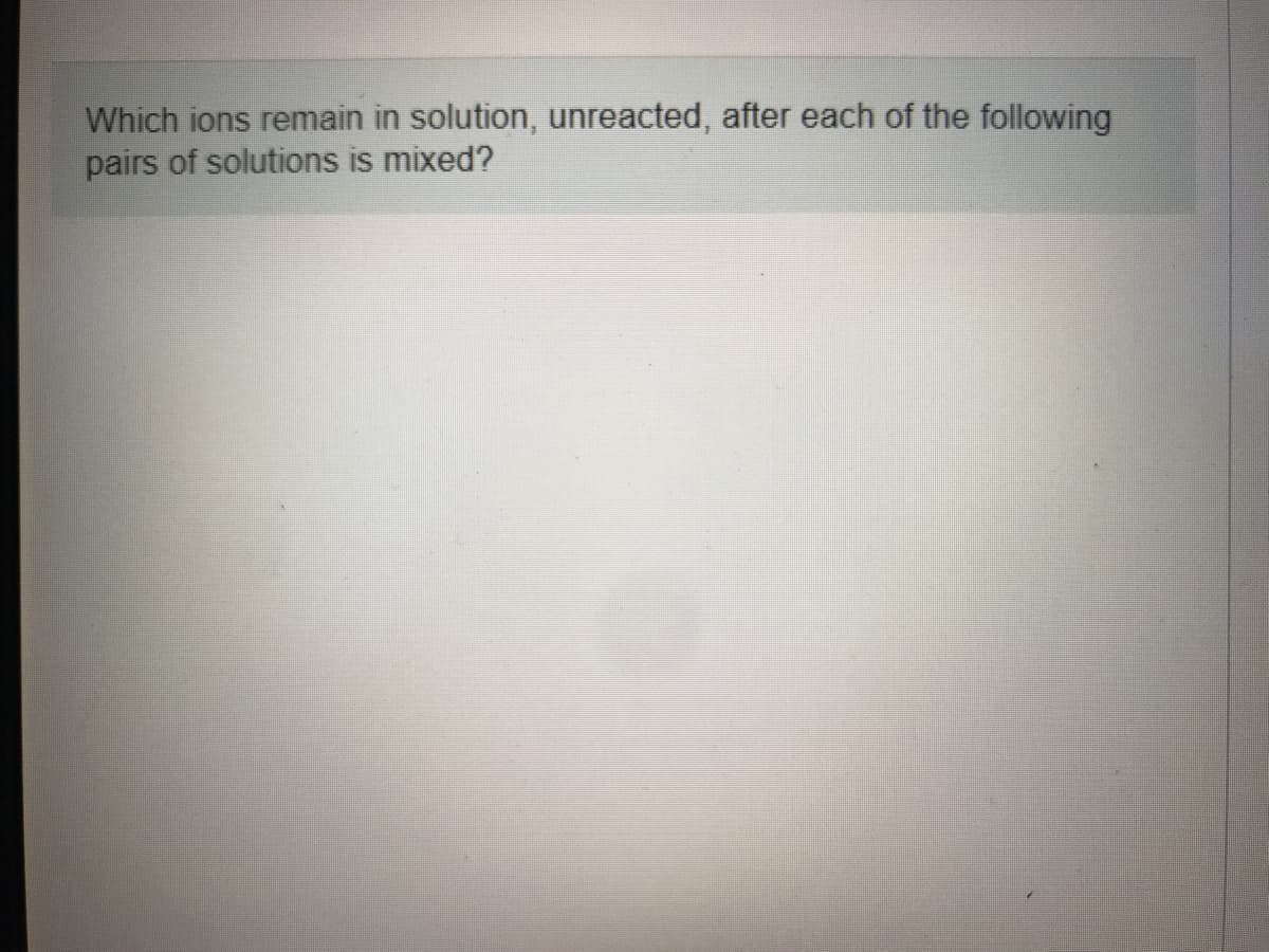 Which ions remain in solution, unreacted, after each of the following
pairs of solutions is mixed?
