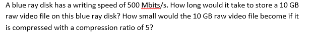 A blue ray disk has a writing speed of 500 Mbits/s. How long would it take to store a 10 GB
raw video file on this blue ray disk? How small would the 10 GB raw video file become if it
is compressed with a compression ratio of 5?

