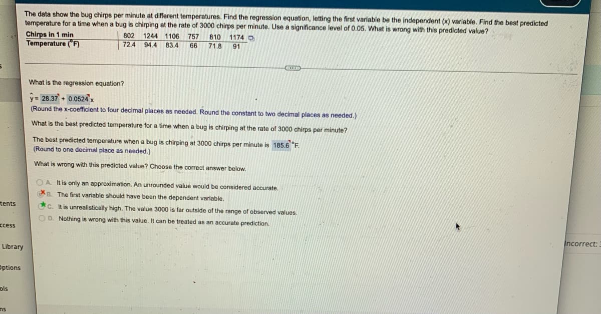 The data show the bug chirps per minute at different temperatures. Find the regression equation, letting the first variable be the independent (x) variable. Find the best predicted
temperature for a time when a bug is chirping at the rate of 3000 chirps per minute. Use a significance level of 0.05. What is wrong with this predicted value?
Chirps in 1 min
802
1244 1106 757 810 1174 D
Temperature (°F)
72.4
94.4 83.4
66 71.8 91
What is the regression equation?
y= 28.37 + 0.0524 x
(Round the x-coefficient to four decimal places as needed. Round the constant to two decimal places as needed.).
What is the best predicted temperature for a time when a bug is chirping at the rate of 3000 chirps per minute?
The best predicted temperature when a bug is chirping at 3000 chirps per minute is 185.6 °F.
(Round to one decimal place as needed.)
What is wrong with this predicted value? Choose the correct answer below.
OA. It is only an approximation. An unrounded value would be considered accurate.
B. The first variable should have been the dependent variable.
c. It is unrealistically high. The value 3000 is far outside of the range of observed values.
OD. Nothing is wrong with this value. It can be treated as an accurate prediction.
▸
tents
ccess
Library
Options
ols
ns
Incorrect:.